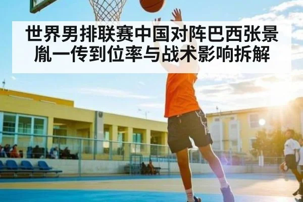 世界男排联赛中国对阵巴西张景胤一传到位率与战术影响拆解 - kaiyun